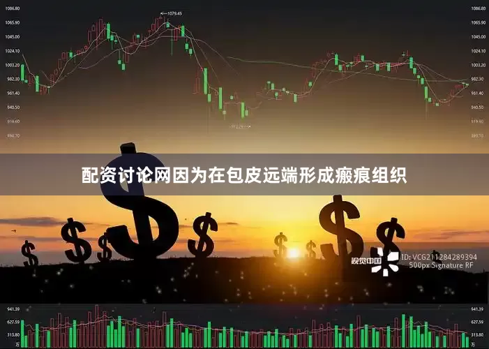 配资讨论网因为在包皮远端形成瘢痕组织