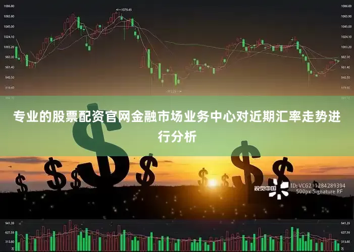 专业的股票配资官网金融市场业务中心对近期汇率走势进行分析